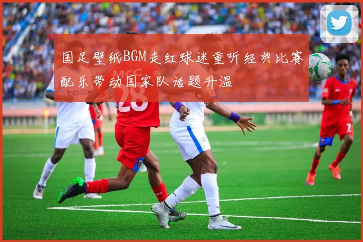 国足壁纸BGM走红球迷重听经典比赛配乐带动国家队话题升温