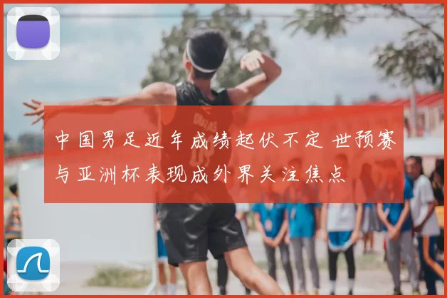 中国男足近年成绩起伏不定 世预赛与亚洲杯表现成外界关注焦点