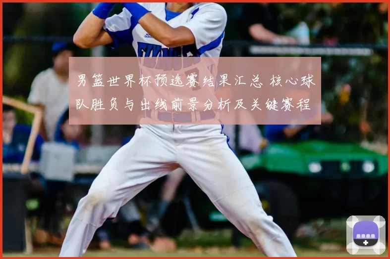 男篮世界杯预选赛结果汇总 核心球队胜负与出线前景分析及关键赛程影响
