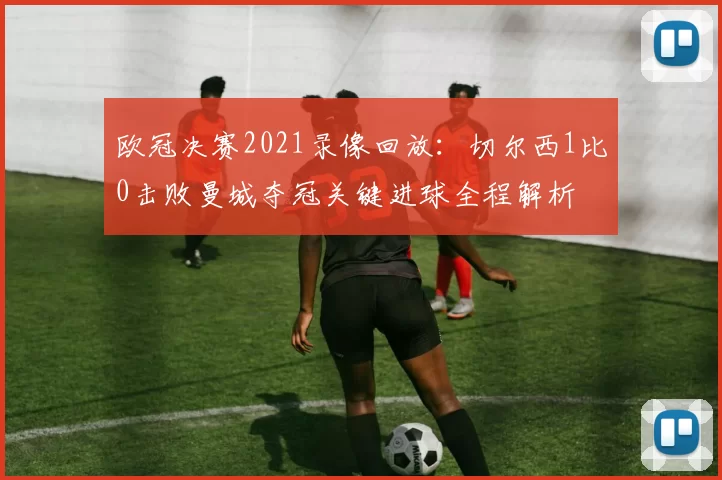 欧冠决赛2021录像回放：切尔西1比0击败曼城夺冠关键进球全程解析