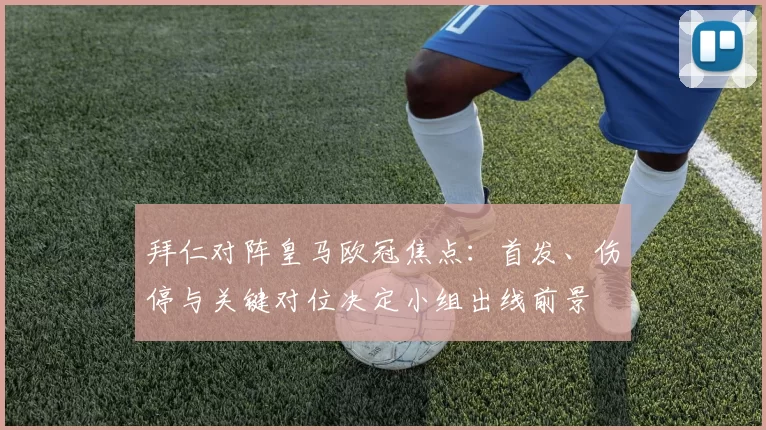 拜仁对阵皇马欧冠焦点：首发、伤停与关键对位决定小组出线前景