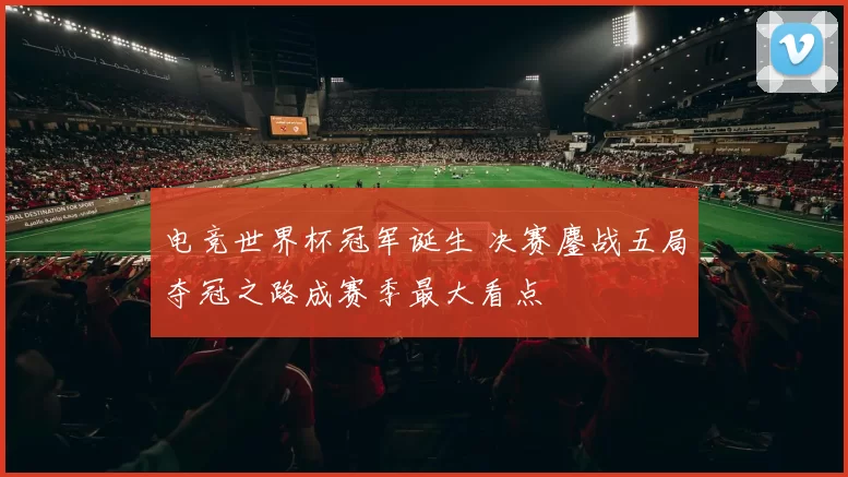 电竞世界杯冠军诞生 决赛鏖战五局夺冠之路成赛季最大看点