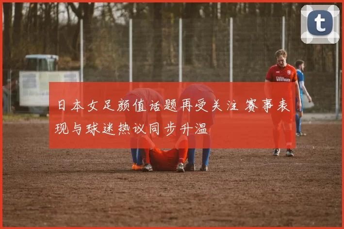 日本女足颜值话题再受关注 赛事表现与球迷热议同步升温