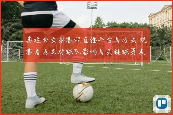 奥运会女排赛程直播平台与方式 观赛看点及对球队影响与关键球员表现