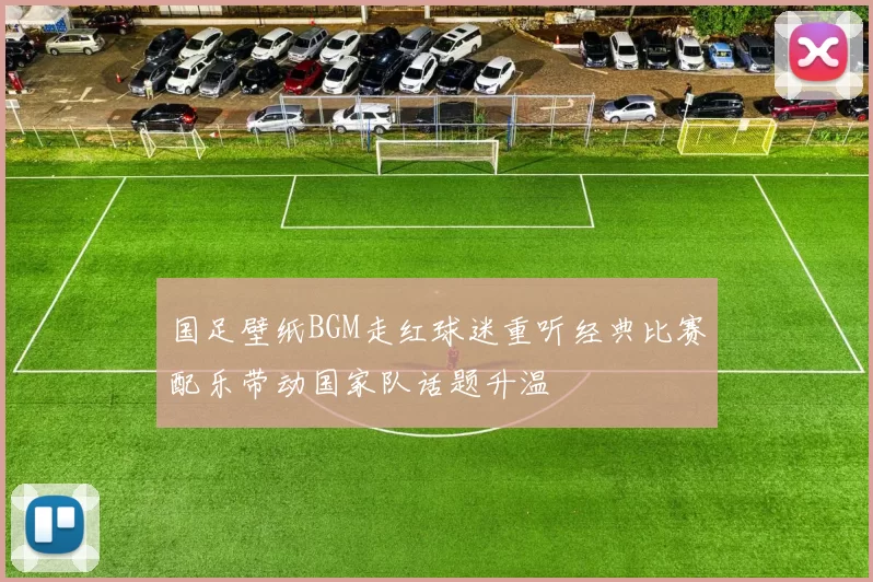 国足壁纸BGM走红球迷重听经典比赛配乐带动国家队话题升温
