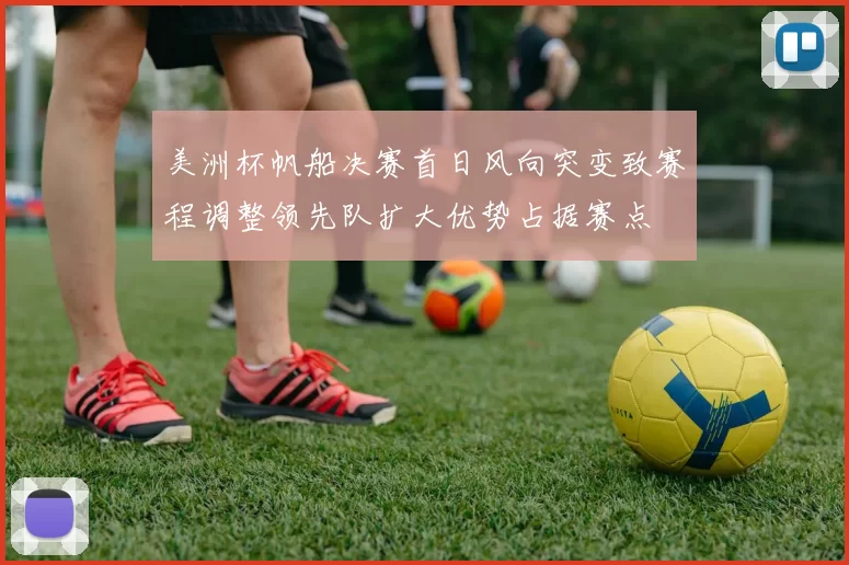 美洲杯帆船决赛首日风向突变致赛程调整领先队扩大优势占据赛点