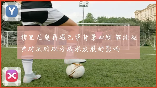 穆里尼奥再遇巴萨背景回顾 解读经典对决对双方战术发展的影响