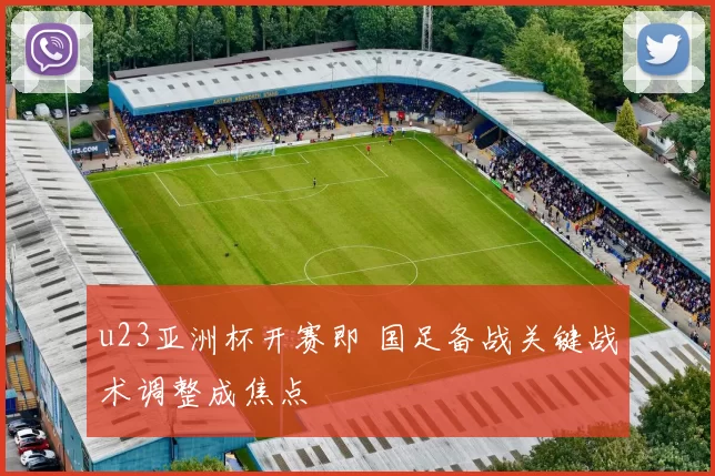 u23亚洲杯开赛即 国足备战关键战术调整成焦点