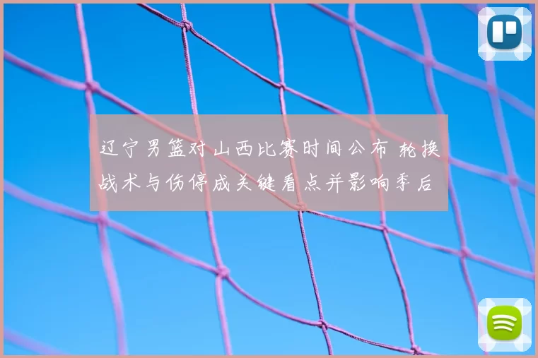 辽宁男篮对山西比赛时间公布 轮换战术与伤停成关键看点并影响季后赛形势