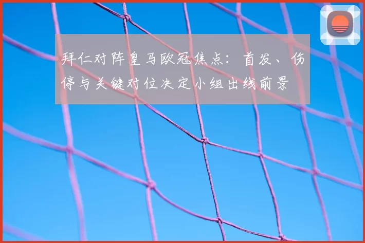 拜仁对阵皇马欧冠焦点：首发、伤停与关键对位决定小组出线前景