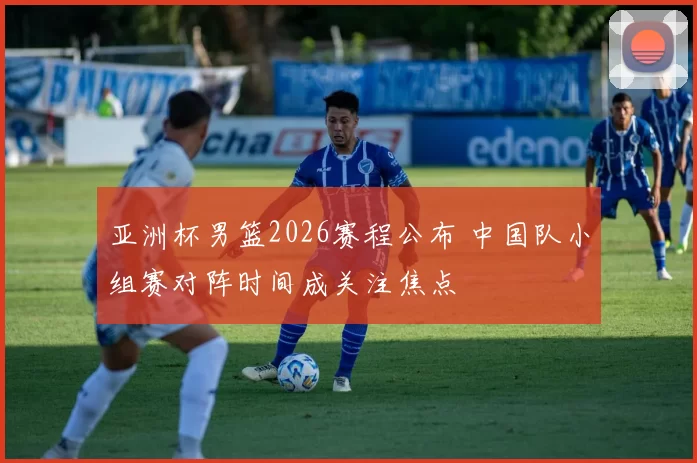 亚洲杯男篮2026赛程公布 中国队小组赛对阵时间成关注焦点