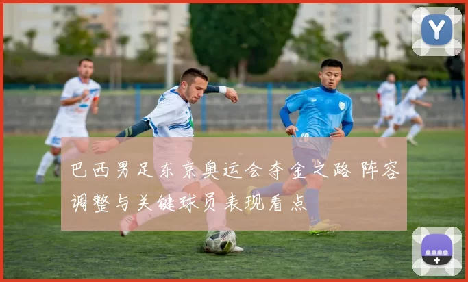 巴西男足东京奥运会夺金之路 阵容调整与关键球员表现看点