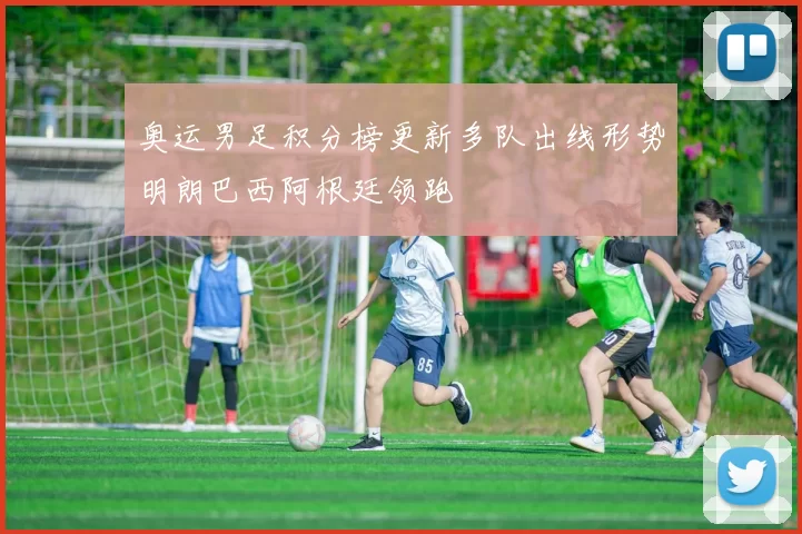 奥运男足积分榜更新多队出线形势明朗巴西阿根廷领跑