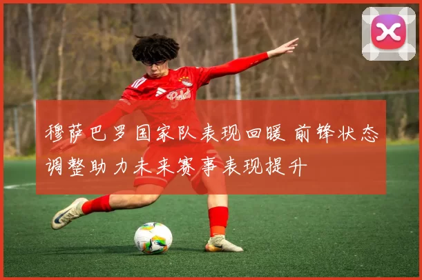 穆萨巴罗国家队表现回暖 前锋状态调整助力未来赛事表现提升