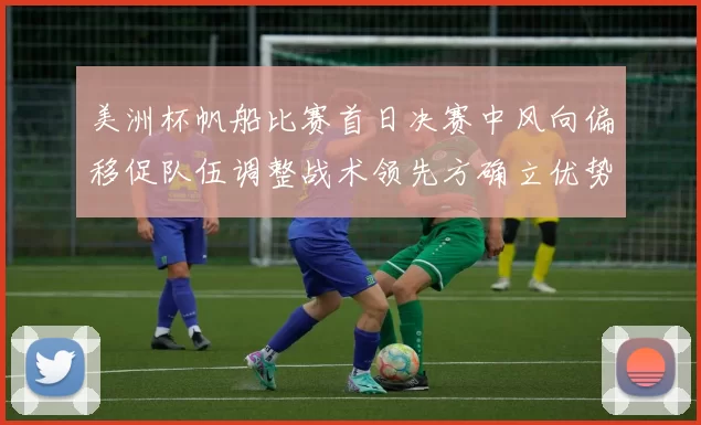 美洲杯帆船比赛首日决赛中风向偏移促队伍调整战术领先方确立优势