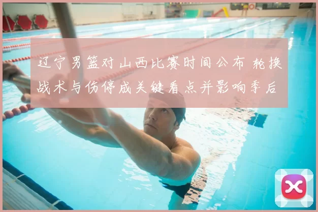 辽宁男篮对山西比赛时间公布 轮换战术与伤停成关键看点并影响季后赛形势