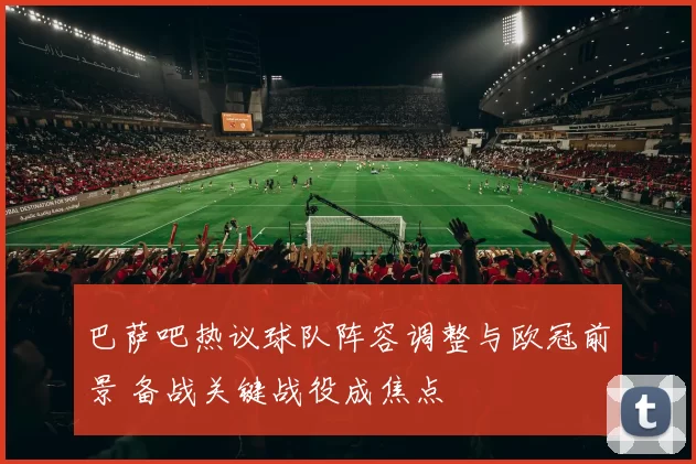 巴萨吧热议球队阵容调整与欧冠前景 备战关键战役成焦点