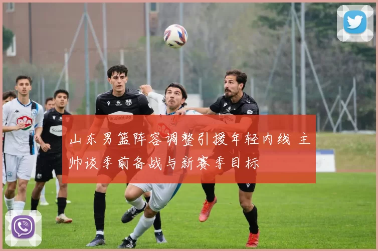 山东男篮阵容调整引援年轻内线 主帅谈季前备战与新赛季目标