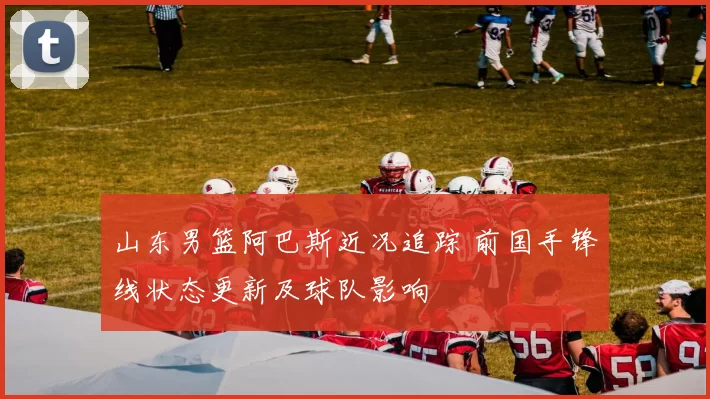 山东男篮阿巴斯近况追踪 前国手锋线状态更新及球队影响