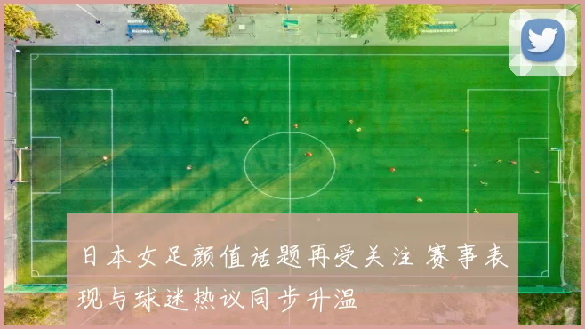 日本女足颜值话题再受关注 赛事表现与球迷热议同步升温