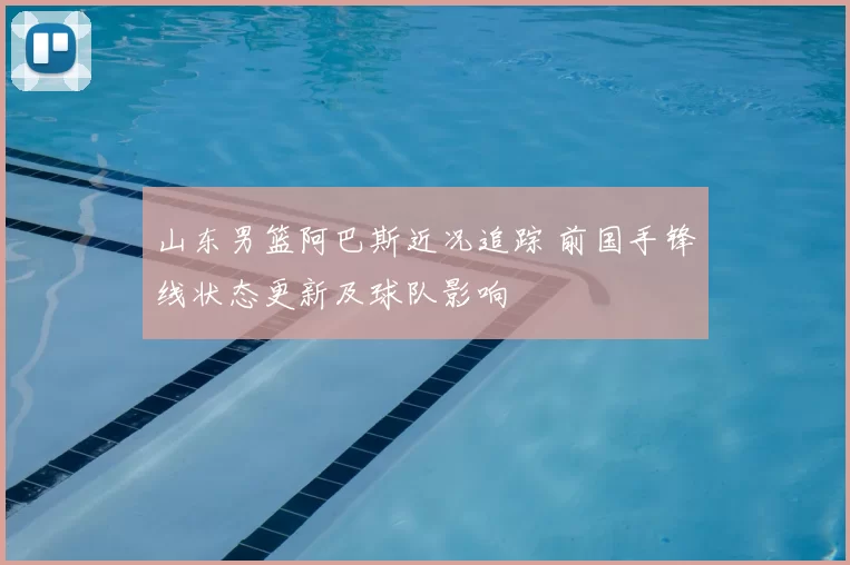 山东男篮阿巴斯近况追踪 前国手锋线状态更新及球队影响