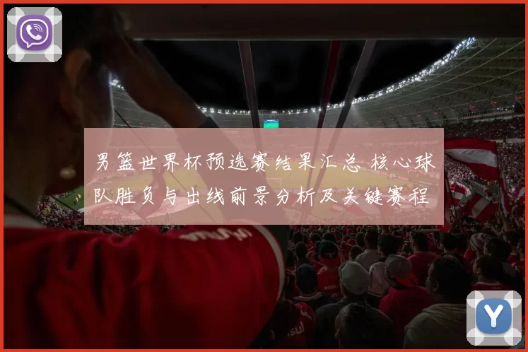 男篮世界杯预选赛结果汇总 核心球队胜负与出线前景分析及关键赛程影响
