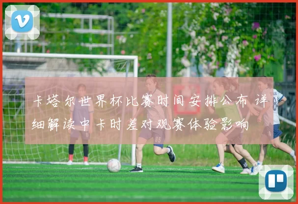 卡塔尔世界杯比赛时间安排公布 详细解读中卡时差对观赛体验影响