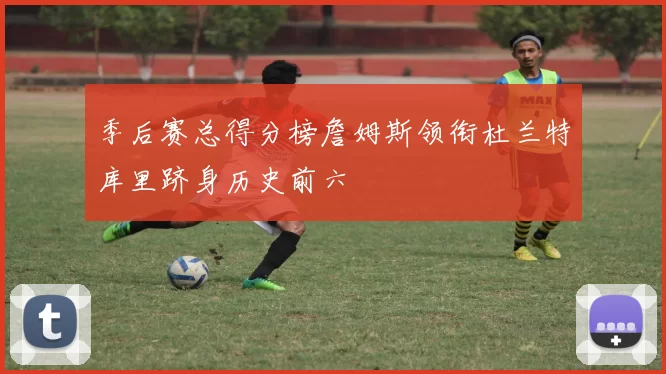 季后赛总得分榜詹姆斯领衔杜兰特库里跻身历史前六