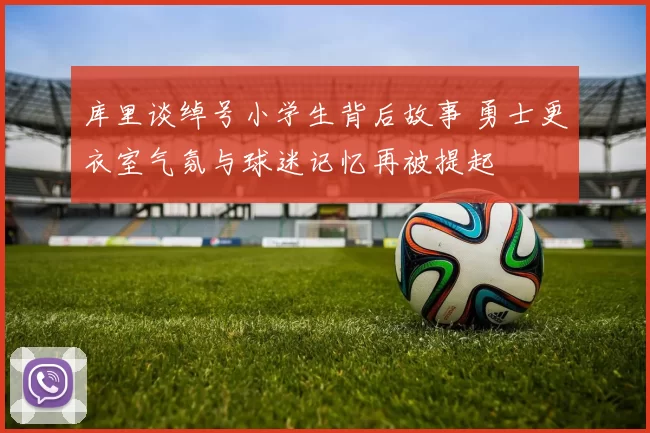 库里谈绰号小学生背后故事 勇士更衣室气氛与球迷记忆再被提起