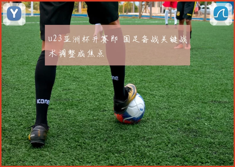 u23亚洲杯开赛即 国足备战关键战术调整成焦点