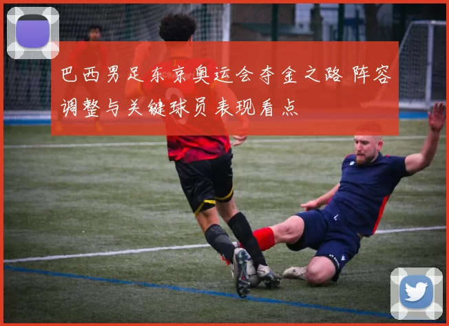 巴西男足东京奥运会夺金之路 阵容调整与关键球员表现看点