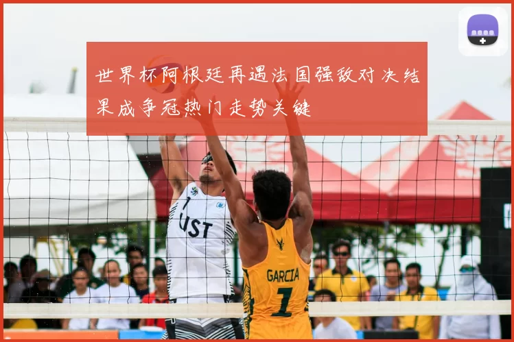 世界杯阿根廷再遇法国强敌对决结果成争冠热门走势关键