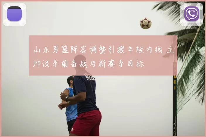 山东男篮阵容调整引援年轻内线 主帅谈季前备战与新赛季目标