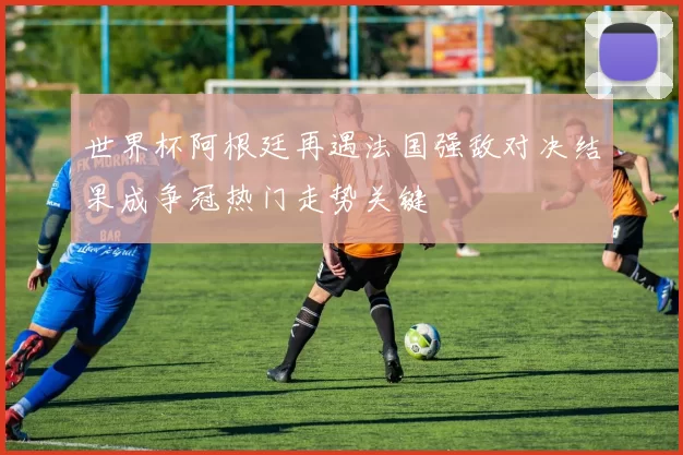 世界杯阿根廷再遇法国强敌对决结果成争冠热门走势关键