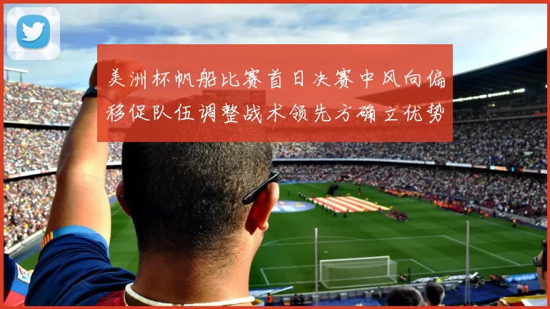 美洲杯帆船比赛首日决赛中风向偏移促队伍调整战术领先方确立优势