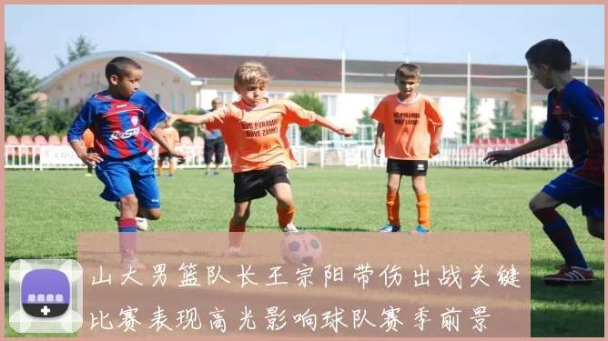 山大男篮队长王宗阳带伤出战关键比赛表现高光影响球队赛季前景