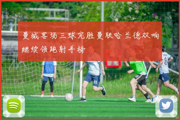 曼城客场三球完胜曼联哈兰德双响继续领跑射手榜