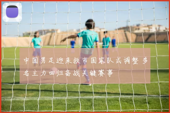 中国男足迎来救市国家队式调整 多名主力回归备战关键赛事