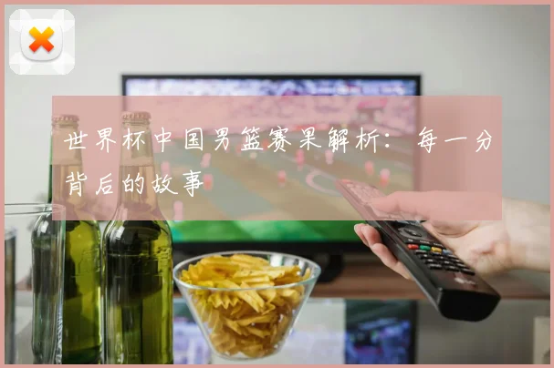 世界杯中国男篮赛果解析:每一分背后的故事