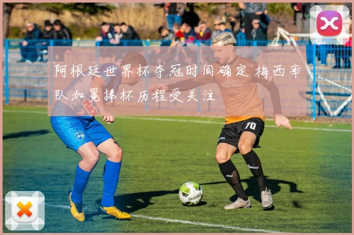 阿根廷世界杯夺冠时间确定 梅西率队加冕捧杯历程受关注