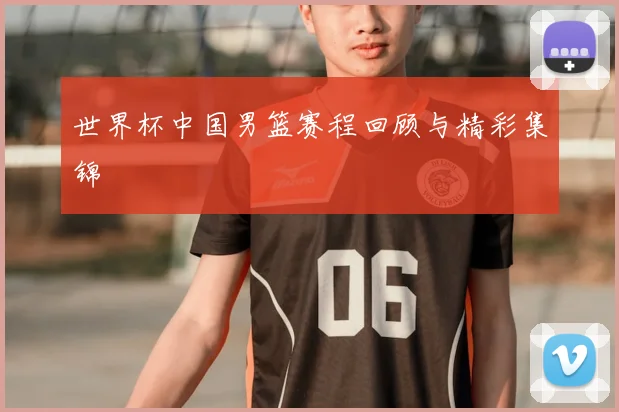 世界杯中国男篮赛程回顾与精彩集锦