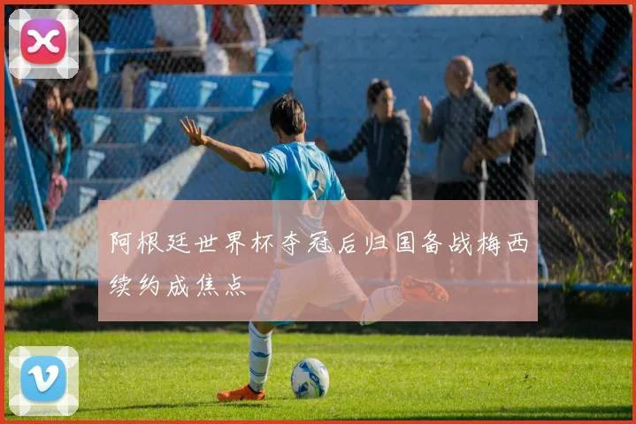 阿根廷世界杯夺冠后归国备战梅西续约成焦点
