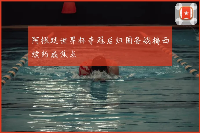 阿根廷世界杯夺冠后归国备战梅西续约成焦点