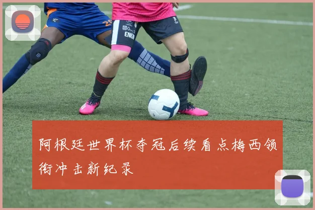 阿根廷世界杯夺冠后续看点梅西领衔冲击新纪录