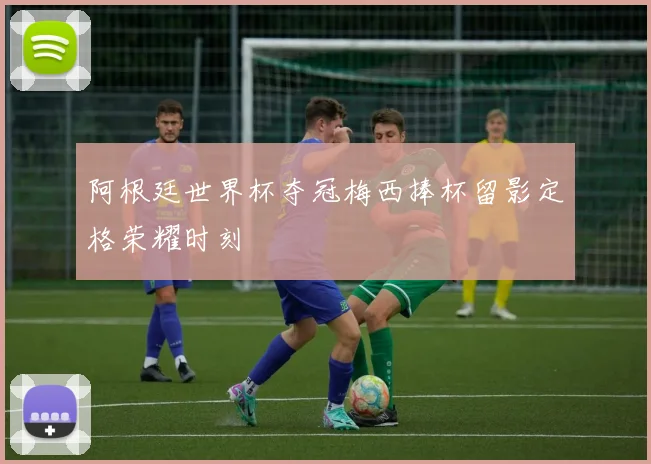 阿根廷世界杯夺冠梅西捧杯留影定格荣耀时刻