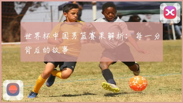 世界杯中国男篮赛果解析：每一分背后的故事